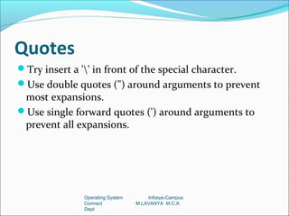 Quotes
Try insert a '' in front of the special character.
Use double quotes (") around arguments to prevent
 most expansions.
Use single forward quotes (') around arguments to
 prevent all expansions.




               Operating System       Infosys-Campus
               Connect            M.LAVANYA M.C.A
               Dept
 