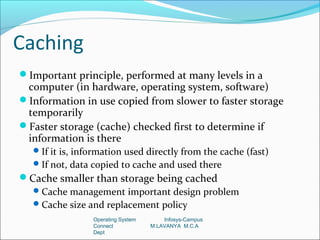 Caching
Important principle, performed at many levels in a
 computer (in hardware, operating system, software)
Information in use copied from slower to faster storage
 temporarily
Faster storage (cache) checked first to determine if
 information is there
   If it is, information used directly from the cache (fast)
   If not, data copied to cache and used there
Cache smaller than storage being cached
   Cache management important design problem
   Cache size and replacement policy
                 Operating System       Infosys-Campus
                 Connect            M.LAVANYA M.C.A
                 Dept
 