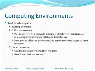Computing Environments
 Traditional computer
     Blurring over time
     Office environment
       PCs connected to a network, terminals attached to mainframe or
        minicomputers providing batch and timesharing
       Now portals allowing networked and remote systems access to same
        resources
     Home networks
       Used to be single system, then modems

       Now firewalled, networked




Operating System   Infosys-Campus Connect   M.LAVANYA M.C.A Dept
 