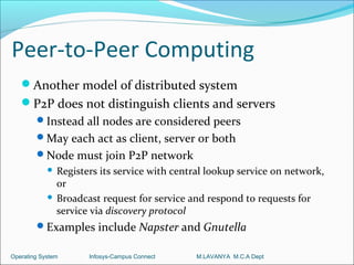 Peer-to-Peer Computing
   Another model of distributed system
   P2P does not distinguish clients and servers
        Instead all nodes are considered peers
        May each act as client, server or both
        Node must join P2P network
             Registers its service with central lookup service on network,
              or
             Broadcast request for service and respond to requests for
              service via discovery protocol
        Examples include Napster and Gnutella

Operating System     Infosys-Campus Connect   M.LAVANYA M.C.A Dept
 