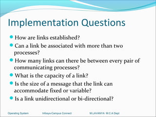 Implementation Questions
 How are links established?
 Can a link be associated with more than two
  processes?
 How many links can there be between every pair of
  communicating processes?
 What is the capacity of a link?
 Is the size of a message that the link can
  accommodate fixed or variable?
 Is a link unidirectional or bi-directional?

Operating System   Infosys-Campus Connect   M.LAVANYA M.C.A Dept
 