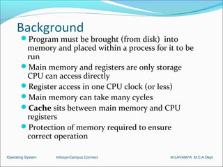Background
       Program must be brought (from disk) into
        memory and placed within a process for it to be
        run
       Main memory and registers are only storage
        CPU can access directly
       Register access in one CPU clock (or less)
       Main memory can take many cycles
       Cache sits between main memory and CPU
        registers
       Protection of memory required to ensure
        correct operation

Operating System   Infosys-Campus Connect       M.LAVANYA M.C.A Dept
 