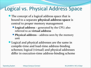 Logical vs. Physical Address Space
       The concept of a logical address space that is
          bound to a separate physical address space is
          central to proper memory management
             Logical address – generated by the CPU; also
              referred to as virtual address
             Physical address – address seen by the memory
              unit
       Logical and physical addresses are the same in
          compile-time and load-time address-binding
          schemes; logical (virtual) and physical addresses
          differ in execution-time address-binding scheme


Operating System    Infosys-Campus Connect           M.LAVANYA M.C.A Dept
 