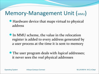 Memory-Management Unit (MMU)
     Hardware device that maps virtual to physical
         address

     In MMU scheme, the value in the relocation
         register is added to every address generated by
         a user process at the time it is sent to memory

     The user program deals with logical addresses;
         it never sees the real physical addresses


Operating System   Infosys-Campus Connect            M.LAVANYA M.C.A Dept
 