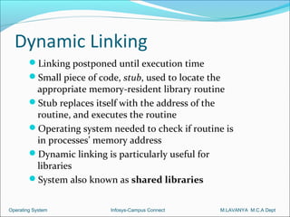 Dynamic Linking
        Linking postponed until execution time
        Small piece of code, stub, used to locate the
         appropriate memory-resident library routine
        Stub replaces itself with the address of the
         routine, and executes the routine
        Operating system needed to check if routine is
         in processes’ memory address
        Dynamic linking is particularly useful for
         libraries
        System also known as shared libraries


Operating System           Infosys-Campus Connect        M.LAVANYA M.C.A Dept
 