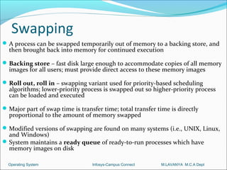 Swapping
 A process can be swapped temporarily out of memory to a backing store, and
  then brought back into memory for continued execution

 Backing store – fast disk large enough to accommodate copies of all memory
  images for all users; must provide direct access to these memory images

 Roll out, roll in – swapping variant used for priority-based scheduling
  algorithms; lower-priority process is swapped out so higher-priority process
  can be loaded and executed

 Major part of swap time is transfer time; total transfer time is directly
  proportional to the amount of memory swapped

 Modified versions of swapping are found on many systems (i.e., UNIX, Linux,
  and Windows)
 System maintains a ready queue of ready-to-run processes which have
  memory images on disk

  Operating System                Infosys-Campus Connect    M.LAVANYA M.C.A Dept
 