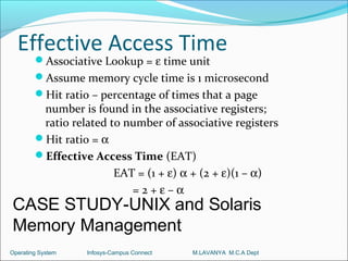 Effective Access Time
        Associative Lookup = ε time unit
        Assume memory cycle time is 1 microsecond
        Hit ratio – percentage of times that a page
         number is found in the associative registers;
         ratio related to number of associative registers
        Hit ratio = α
        Effective Access Time (EAT)
                        EAT = (1 + ε) α + (2 + ε)(1 – α)
                           =2+ε–α
CASE STUDY-UNIX and Solaris
Memory Management
Operating System   Infosys-Campus Connect   M.LAVANYA M.C.A Dept
 