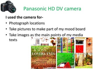 Panasonic HD DV camera
I used the camera for-
• Photograph locations
• Take pictures to make part of my mood board
• Take images as the main points of my media
   texts
 