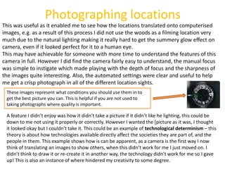 Photographing locations
This was useful as it enabled me to see how the locations translated onto computerised
images, e.g. as a result of this process I did not use the woods as a filming location very
much due to the natural lighting making it really hard to get the summery glow effect on
camera, even if it looked perfect for it to a human eye.
This may have achievable for someone with more time to understand the features of this
camera in full. However I did find the camera fairly easy to understand, the manual focus
was simple to instigate which made playing with the depth of focus and the sharpness of
the images quite interesting. Also, the automated settings were clear and useful to help
me get a crisp photograph in all of the different location sights.
 These images represent what conditions you should use them in to
 get the best picture you can. This is helpful if you are not used to
 taking photographs where quality is important.

 A feature I didn’t enjoy was how it didn’t take a picture if it didn’t like he lighting, this could be
 down to me not using it properly or correctly. However I wanted the [picture as it was, I thought
 it looked okay but I couldn’t take it. This could be an example of technological determinism – this
 theory is about how technologies available directly affect the societies they are part of, and the
 people in them. This example shows how is can be apparent, as a camera is the first way I now
 think of translating an images to show others, when this didn’t work for me I just moved on. I
 didn’t think to draw it or re-create it in another way, the technology didn’t work for me so I gave
 up! This is also an instance of where hindered my creativity to some degree.
 