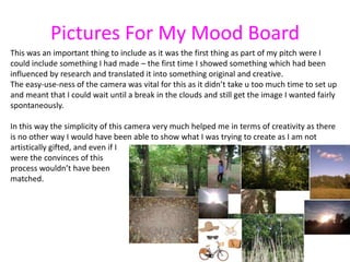 Pictures For My Mood Board
This was an important thing to include as it was the first thing as part of my pitch were I
could include something I had made – the first time I showed something which had been
influenced by research and translated it into something original and creative.
The easy-use-ness of the camera was vital for this as it didn’t take u too much time to set up
and meant that I could wait until a break in the clouds and still get the image I wanted fairly
spontaneously.

In this way the simplicity of this camera very much helped me in terms of creativity as there
is no other way I would have been able to show what I was trying to create as I am not
artistically gifted, and even if I
were the convinces of this
process wouldn’t have been
matched.
 