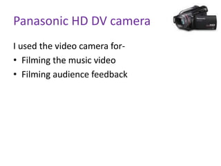 Panasonic HD DV camera
I used the video camera for-
• Filming the music video
• Filming audience feedback
 