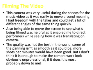 Filming The Video
• This camera was very useful during the shoots for the
  music video as it was easily to move around meaning
  I had freedom with the takes and could get a lot of
  different angles of the same thing quickly.
• Also being able to move the screen to see what’s
  being filmed was helpful as it enabled me to direct
  performers while seeing how it was translating on
  camera.
• The quality was not the best in the world, some of
  the panning isn’t as smooth as it could be, more
  shots per minutes would have been good. But I don’t
  think it is enough to make the camera work look
  obviously unprofessional, if it does it is most
  probably down to me!
 