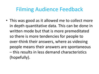 Filming Audience Feedback
• This was good as it allowed me to collect more
  in depth quantitative data. This can be done in
  written mode but that is more premeditated
  so there is more tendencies for people to
  over-think their answers, where as videoing
  people means their answers are spontaneous
  – this results in less demand characteristics
  (hopefully).
 