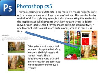 Photoshop cs5
This was amazingly useful! It helped me make my images not only stand
out but also made my work look more professional. This may be due to
my lack of skill as a photographer, but also when making the text having
the loop selector, which predicts what item you are trying to delete,
move or copy and selects it for you makes putting in icons for twitter
and facebook look so much more professional, or take so much less
time.




         Other effects which were vital
         for me to change the feel of my
         work was the brightness and
         contrast levels. This is
         ridiculously easy and changed
         my pictures all in the same way
         which helped them to have a
         synergy.
 