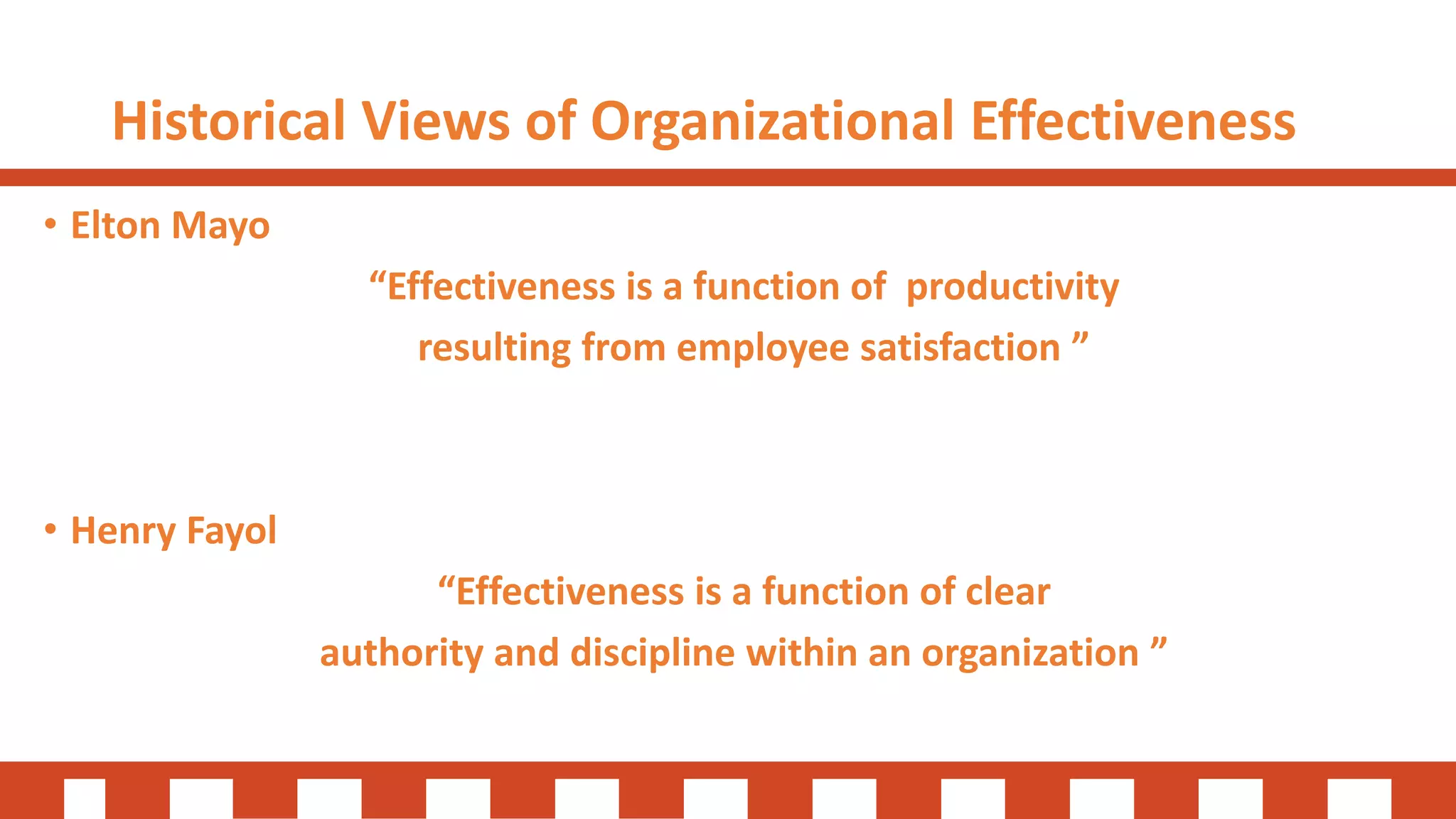 Historical Views of Organizational Effectiveness
• Elton Mayo
“Effectiveness is a function of productivity
resulting from employee satisfaction ”
• Henry Fayol
“Effectiveness is a function of clear
authority and discipline within an organization ”
 