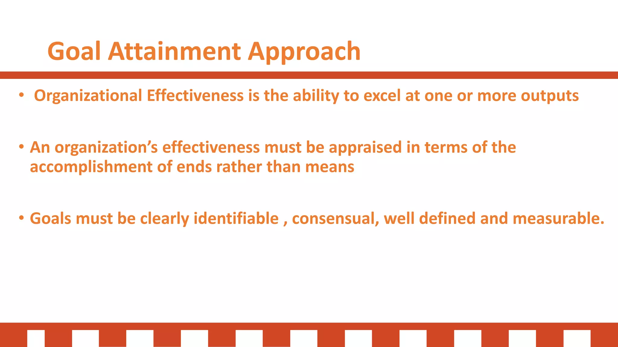 Goal Attainment Approach
• Organizational Effectiveness is the ability to excel at one or more outputs
• An organization’s effectiveness must be appraised in terms of the
accomplishment of ends rather than means
• Goals must be clearly identifiable , consensual, well defined and measurable.
 