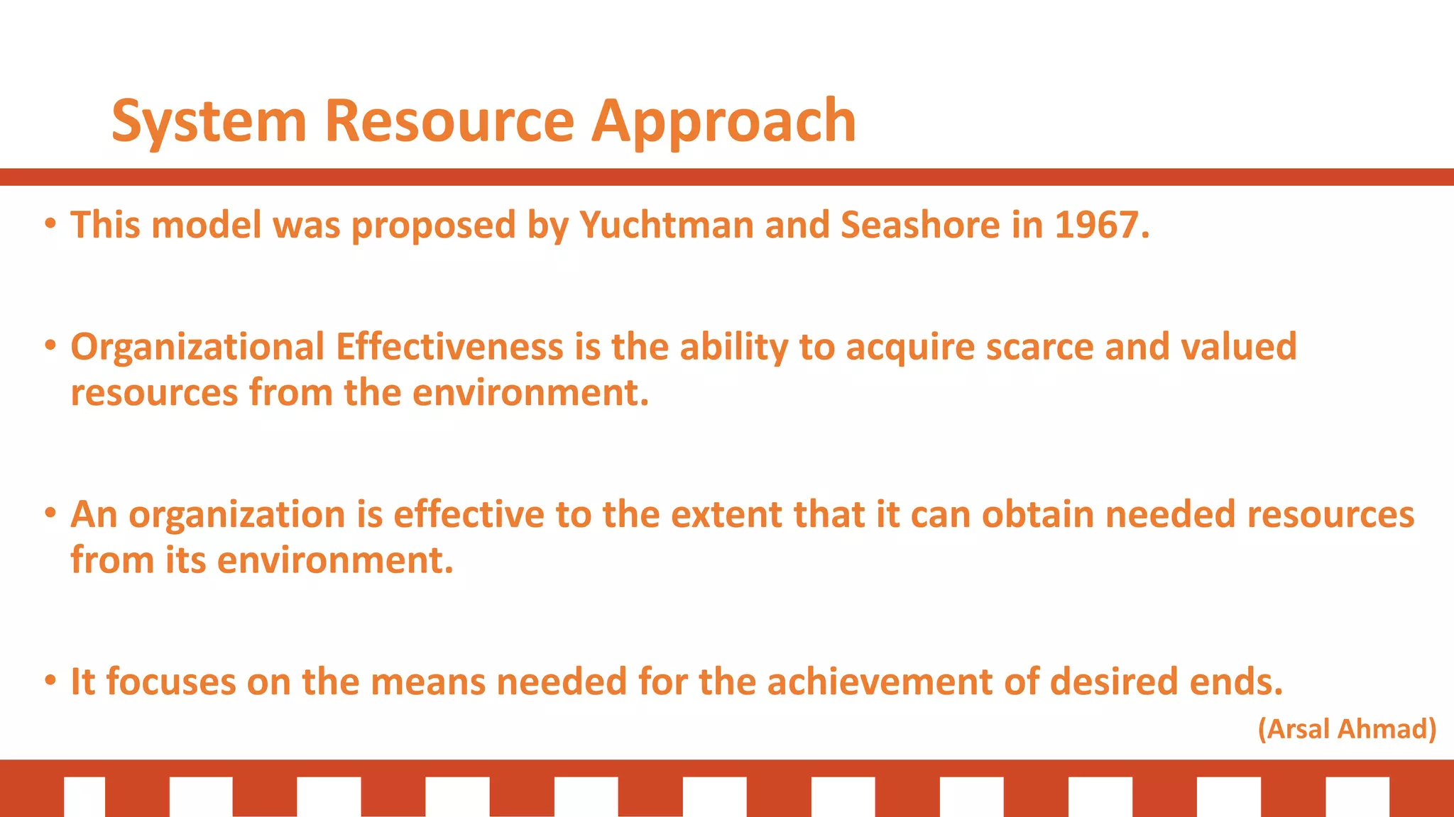 System Resource Approach
• This model was proposed by Yuchtman and Seashore in 1967.
• Organizational Effectiveness is the ability to acquire scarce and valued
resources from the environment.
• An organization is effective to the extent that it can obtain needed resources
from its environment.
• It focuses on the means needed for the achievement of desired ends.
(Arsal Ahmad)
 