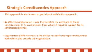 Strategic Constituencies Approach
• This approach is also known as participant satisfaction approach.
• An effective organization is one that satisfies the demands of those
constituencies in its environment from whom it requires support for its
continued existence.
• Organizational Effectiveness is the ability to satisfy strategic constituencies
both within and outside the organization.
 