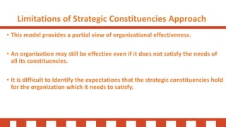 Limitations of Strategic Constituencies Approach
• This model provides a partial view of organizational effectiveness.
• An organization may still be effective even if it does not satisfy the needs of
all its constituencies.
• It is difficult to Identify the expectations that the strategic constituencies hold
for the organization which it needs to satisfy.
 