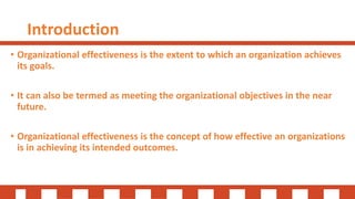 Introduction
• Organizational effectiveness is the extent to which an organization achieves
its goals.
• It can also be termed as meeting the organizational objectives in the near
future.
• Organizational effectiveness is the concept of how effective an organizations
is in achieving its intended outcomes.
 