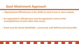 Goal Attainment Approach
• Organizational Effectiveness is the ability to excel at one or more outputs
• An organization’s effectiveness must be appraised in terms of the
accomplishment of ends rather than means
• Goals must be clearly identifiable , consensual, well defined and measurable.
 