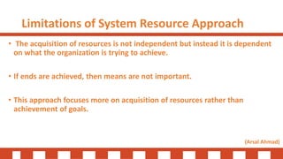 Limitations of System Resource Approach
• The acquisition of resources is not independent but instead it is dependent
on what the organization is trying to achieve.
• If ends are achieved, then means are not important.
• This approach focuses more on acquisition of resources rather than
achievement of goals.
(Arsal Ahmad)
 