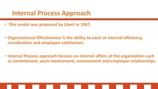 Internal Process Approach
• This model was proposed by Likert in 1967.
• Organizational Effectiveness is the ability to excel at internal efficiency,
coordination and employee satisfaction.
• Internal Process approach focuses on internal affairs of the organization such
as commitment, work involvement, environment and employee relationships.
 