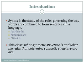 Introduction
Syntax: Constituency - Eman AlHusaiyan
2
 Syntax is the study of the rules governing the way
words are combined to form sentences in a
language.
 *garden the
 *Children are
 *Work in
 This class: what syntactic structure is and what
the rules that determine syntactic structure are
like.
 