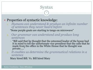 Syntax
Syntax: Constituency - Eman AlHusaiyan
3
 Properties of syntactic knowledge:
1. Humans can understand & produce an infinite number
of sentences they never heard before
―Some purple gnats are starting to tango on microwave‖
2. Our grammar can understand and produce long
sentences
 ―Bill said that he thought that the esteemed leader of the house had
it in mind to tell the unfortunate vice president that the calls that he
made from the office in the White House that he thought was
private…..‖
3. It enables us determine the grammatical relations in a
sentence
Mary hired Bill. Vs. Bill hired Mary
 