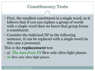 Syntax: Constituency - Eman AlHusaiyan
50
 First, the smallest constituent is a single word, so it
follows that if you can replace a group of words
with a single word then we know that group forms
a constituent.
 Consider the italicized NP in the following
sentence, It can be replaced with a single word (in
this case a pronoun).
This is the replacement test.
 a) The man from NY flew only ultra-light planes.
 He flew only ultra-light planes.
Constituency Tests
 
