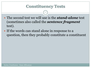 Syntax: Constituency - Eman AlHusaiyan
51
 The second test we will use is the stand-alone test
(sometimes also called the sentence fragment
test).
 If the words can stand alone in response to a
question, then they probably constitute a constituent
Constituency Tests
 