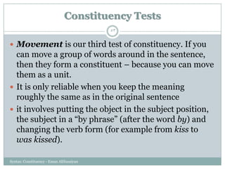 Syntax: Constituency - Eman AlHusaiyan
53
 Movement is our third test of constituency. If you
can move a group of words around in the sentence,
then they form a constituent – because you can move
them as a unit.
 It is only reliable when you keep the meaning
roughly the same as in the original sentence
 it involves putting the object in the subject position,
the subject in a ―by phrase‖ (after the word by) and
changing the verb form (for example from kiss to
was kissed).
Constituency Tests
 