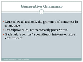 Generative Grammar
Syntax: Constituency - Eman AlHusaiyan
6
 Must allow all and only the grammatical sentences in
a language
 Descriptive rules, not necessarily prescriptive
 Each rule ―rewrites‖ a constituent into one or more
constituents
 