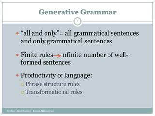 Generative Grammar
Syntax: Constituency - Eman AlHusaiyan
7
 ―all and only‖= all grammatical sentences
and only grammatical sentences
 Finite rules infinite number of well-
formed sentences
 Productivity of language:
 Phrase structure rules
 Transformational rules
 