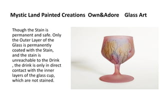 Mystic Land Painted Creations Own&Adore Glass Art
Though the Stain is
permanent and safe. Only
the Outer Layer of the
Glass is permanently
coated with the Stain,
and the stain is
unreachable to the Drink
, the drink is only in direct
contact with the inner
layers of the glass cup,
which are not stained.
 