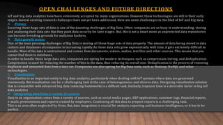 OPEN CHALLENGES AND FUTURE DIRECTIONS
IoT and big data analytics have been extensively accepted by many organizations. However, these technologies are still in their early
stages. Several existing research challenges have not yet been addressed. Here are some challeneges in the filed of IoT and big data.
A. Privacy
Securing these huge sets of data is one of the daunting challenges of Big Data. Often companies are so busy in understanding, storing
and analyzing their data sets that they push data security for later stages. But, this is not a smart move as unprotected data repositories
can become breeding grounds for malicious hackers.
B. Data growth issues
One of the most pressing challenges of Big Data is storing all these huge sets of data properly. The amount of data being stored in data
centers and databases of companies is increasing rapidly. As these data sets grow exponentially with time, it gets extremely difficult to
handle. Most of the data is unstructured and comes from documents, videos, audios, text files and other sources. This means that you
cannot find them in databases.
In order to handle these large data sets, companies are opting for modern techniques, such as compression, tiering, and deduplication.
Compression is used for reducing the number of bits in the data, thus reducing its overall size. Deduplication is the process of removing
duplicate and unwanted data from a data set. Companies are also opting for Big Data tools, such as Hadoop, NoSQL and other
technologies.
C. Visualization
Visualization is an important entity in big data analytics, particularly when dealing with IoT systems where data are generated
enormously. But visualization can be a challenging task in the case of heterogeneous and diverse data. Designing visualization solution
that is compatible with advanced big data indexing frameworks is a difficult task. Similarly, response time is a desirable factor in big IoT
data analytics
D. Integrating data from a variety of sources
Data in an organization comes from a variety of sources, such as social media pages, ERP applications, customer logs, financial reports,
e-mails, presentations and reports created by employees. Combining all this data to prepare reports is a challenging task.
This is an area often neglected by firms. But, data integration is crucial for analysis, reporting and business intelligence, so it has to be
perfect.
 
