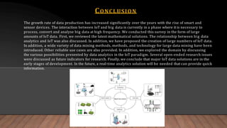 CONCLUSION
The growth rate of data production has increased significantly over the years with the rise of smart and
sensor devices. The interaction between IoT and big data is currently in a phase where it is necessary to
process, convert and analyse big data at high frequency. We conducted this survey in the form of large
amounts of IoT data. First, we reviewed the latest mathematical solutions. The relationship between big data
analytics and IoT was also discussed. In addition, we have proposed the creation of large numbers of IoT data.
In addition, a wide variety of data mining methods, methods, and technology for large data mining have been
introduced. Other reliable use cases are also provided. In addition, we explored the domain by discussing
the various possibilities presented by data analytics in the IoT paradigm. Several open-ended research issues
were discussed as future indicators for research. Finally, we conclude that major IoT data solutions are in the
early stages of development. In the future, a real-time analytics solution will be needed that can provide quick
information.
 