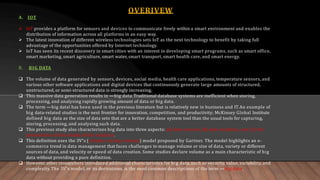 OVERIVEW
A. IOT
 IoT provides a platform for sensors and devices to communicate freely within a smart environment and enables the
distribution of information across all platforms in an easy way.
 The latest innovation of different wireless technologies sets IoT as the next technology to benefit by taking full
advantage of the opportunities offered by Internet technology.
 IoT has seen its recent discovery in smart cities with an interest in developing smart programs, such as smart office,
smart marketing, smart agriculture, smart water, smart transport, smart health care, and smart energy.
B. BIG DATA
 The volume of data generated by sensors, devices, social media, health care applications, temperature sensors, and
various other software applications and digital devices that continuously generate large amounts of structured,
unstructured, or semi-structured data is strongly increasing.
 This massive data generation results in ―big data. Traditional database systems are inefficient when storing,
processing, and analysing rapidly growing amount of data or big data.
 The term ―big data‖ has been used in the previous literature but is relatively new in business and IT.An example of
big data-related studies is the next frontier for innovation, competition, and productivity; McKinsey Global Institute
defined big data as the size of data sets that are a better database system tool than the usual tools for capturing,
storing, processing, and analysing such data.
 This previous study also characterizes big data into three aspects: (a) data sources, (b) data analytics, and (c) the
presentation of the results of the analytics.
 This definition uses the 3V‘s (volume, variety, velocity) model proposed by Gartner. The model highlights an e-
commerce trend in data management that faces challenges to manage volume or size of data, variety or different
sources of data, and velocity or speed of data creation. Some studies declare volume as a main characteristic of big
data without providing a pure definition.
 However, other researchers introduced additional characteristics for big data, such as veracity, value, variability, and
complexity.The 3V‘s model, or its derivations, is the most common descriptions of the term ―big data.
 