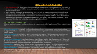 BIG DATA ANALYTICS
 Big Data Analytics is the process of examining large data sets that contain a variety of data types to
reveal unseen patterns, hidden correlations, market trends, customer preferences, and other useful
business information.
 The capability to analyze large amounts of data can help an organization deal with considerable
information that can affect the business. Therefore, the main objective of big data analytics is to
assist business associations to have improved understanding of data, and thus, make efficient and
well-informed decisions. Big data analytics enables data miners and scientists to analyze a large
volume of data that may not be harnessed using traditional tools
EXITING ANALYTICS SYSTEMS
Different analytic types are used according to the requirements of IoT applications. These analytic types
are:
1.Real-time analytics is typically performed on data collected from sensors. In this situation, data
change constantly, and rapid data analytics techniques are required to obtain an analytical result within
a short period
2.Off-line analytics is used when a quick response is not required [32]. For example, many Internet
enterprises use Hadoop-based off-line analytics architecture to reduce the cost of data format
conversion.
3.Memory-level analytics is applied when the size of data is smaller than the memory of a cluster [32].
To date, the memory of clusters has reached terabyte (TB) level. Memory-level analytics is suitable for
conducting real-time analysis. MongoDB is an example of this architecture
4. BI analytics is adopted when the size of data is larger than the memory level, but in this case, data
may be imported to the BI analysis environment . BI analytic currently supports TB-level data.
5.Massive analytics is applied when the size of data is greater than the entire capacity of the BI
analysis product and traditional databases. Massive analytics uses the Hadoop distributed file system
for data storage and map/reduce for data analysis
 