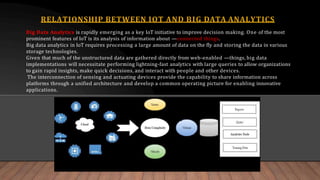 Big Data Analytics is rapidly emerging as a key IoT initiative to improve decision making. One of the most
prominent features of IoT is its analysis of information about ―connected things.
Big data analytics in IoT requires processing a large amount of data on the fly and storing the data in various
storage technologies.
Given that much of the unstructured data are gathered directly from web-enabled ―things, big data
implementations will necessitate performing lightning-fast analytics with large queries to allow organizations
to gain rapid insights, make quick decisions, and interact with people and other devices.
The interconnection of sensing and actuating devices provide the capability to share information across
platforms through a unified architecture and develop a common operating picture for enabling innovative
applications.
RELATIONSHIP BETWEEN IOT AND BIG DATA ANALYTICS
 
