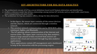 IOT ARCHITECTURE FOR BIG DATA ANALTICS
 The architectural concept of IoT has several definitions based on IoT domain abstraction and identification.
 It offers a reference model that defines relationships among various IoT verticals, such as, smart traffic, smart home,
smart transportation, and smart health.
 The architecture for big data analytics offers a design for data abstraction.
• In this figure, the sensor layer contains all the sensor devices
and the objects, which are connected through a wireless
network.
• This wireless network communication can be RFID,WiFi, ultra-
wideband, ZigBee, and Bluetooth.
• The IoT gateway allows communication of the Internet and
various webs. The upper layer concerns big data analytics,
where a large amount of data received from sensors are
stored in the cloud and accessed through big data analytics
applications.
• These applications contain API management and a dashboard
to help in the interaction with the processing engine.
 