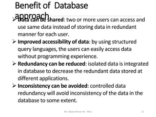 Benefit of Database
approach
Mr. Abdurehman M. MeU 13
➢ Data can be shared: two or more users can access and
use same data instead of storing data in redundant
manner for each user.
➢ Improved accessibility of data: by using structured
query languages, the users can easily access data
without programming experience.
➢ Redundancy can be reduced: isolated data is integrated
in database to decrease the redundant data stored at
different applications.
➢ Inconsistency can be avoided: controlled data
redundancy will avoid inconsistency of the data in the
database to some extent.
 
