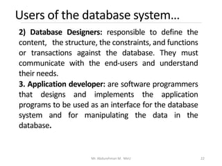 Users of the database system…
Mr. Abdurehman M. MeU 22
2) Database Designers: responsible to define the
content, the structure, the constraints, and functions
or transactions against the database. They must
communicate with the end-users and understand
their needs.
3. Application developer: are software programmers
that designs and implements the application
programs to be used as an interface for the database
system and for manipulating the data in the
database.
 