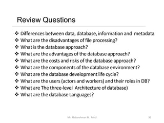 Review Questions
Mr. Abdurehman M. MeU 30
❖ Differences between data, database, information and metadata
❖ What are the disadvantagesof file processing?
❖ What is the database approach?
❖ What are the advantagesof the database approach?
❖ What are the costs and risks of the database approach?
❖ What are the componentsof the database environment?
❖ What are the database development life cycle?
❖ What are the users (actors and workers) and their roles in DB?
❖ What are The three-level Architecture of database)
❖ What are the databaseLanguages?
 