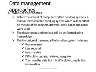 Data management
approaches
Mr. Abdurehman M. MeU 6
1. Manual approaches
➢ Before the advent of computerized file handling systems, a
manual method of file handling system which is dependent
on the use of file cabinets, drawers, pens, paper and pencil
were used.
➢ The data storage and retrieval will be performed using
human labor.
➢ The limitation of the manual file handling system includes:
✓ Prone to error
✓ Less secured
✓ Not sharable
✓ Difficultto update, retrieve, integrate
✓ You have the data but it is difficultto compile the
information
 