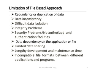 Limitation of File Based Approach
Mr. Abdurehman M. MeU 9
➢ Redundancy or duplication of data
➢ Data inconsistency
➢ Difficult data Isolation
➢ Integrity Problems
➢ Security Problems/No authorized and
authentication facilities
➢ Data dependency on the application or file
➢ Limited data sharing
➢ Lengthy development and maintenance time
➢ Incompatible file formats between different
applications and programs.
 