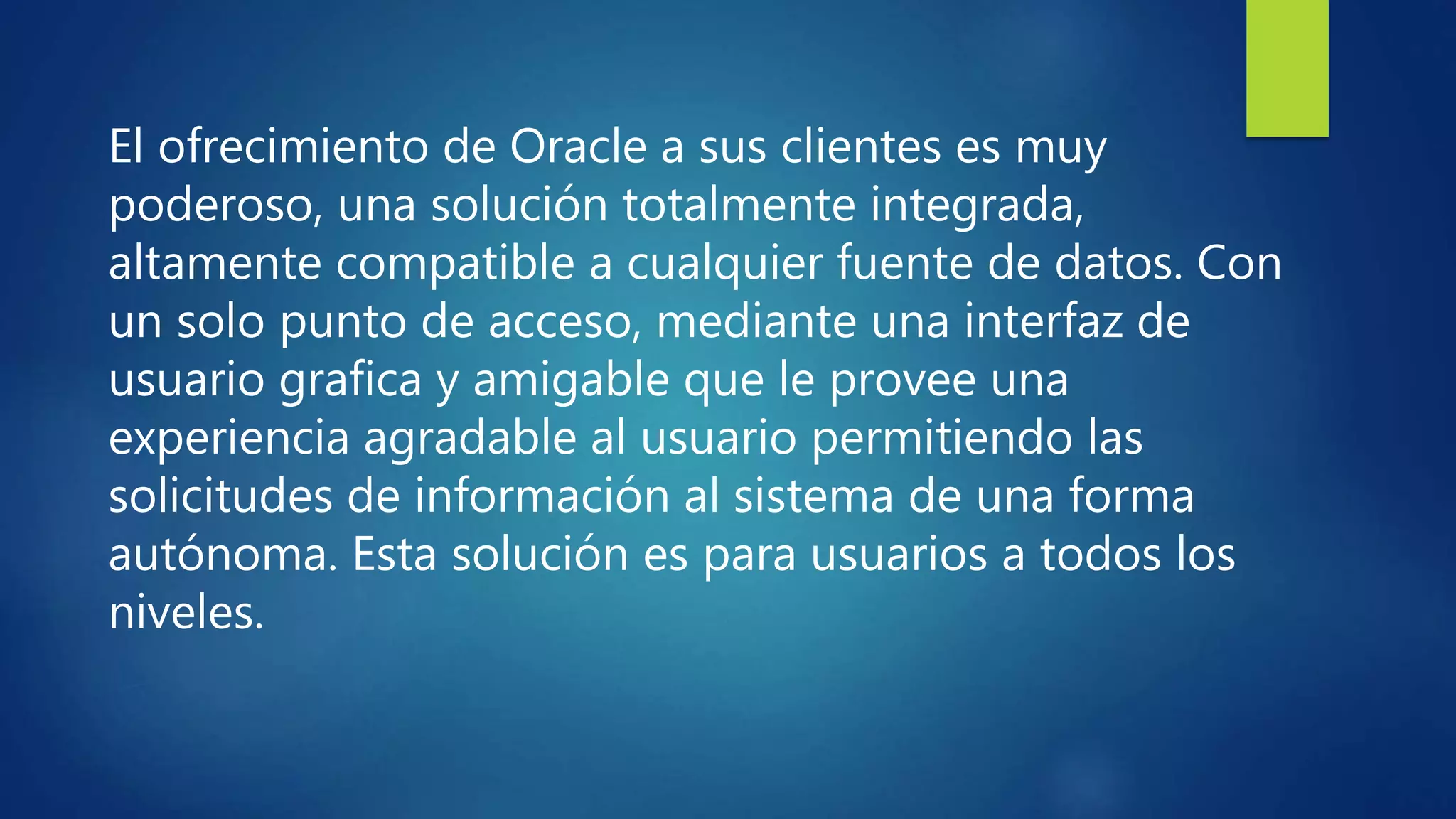 El ofrecimiento de Oracle a sus clientes es muy
poderoso, una solución totalmente integrada,
altamente compatible a cualquier fuente de datos. Con
un solo punto de acceso, mediante una interfaz de
usuario grafica y amigable que le provee una
experiencia agradable al usuario permitiendo las
solicitudes de información al sistema de una forma
autónoma. Esta solución es para usuarios a todos los
niveles.
 