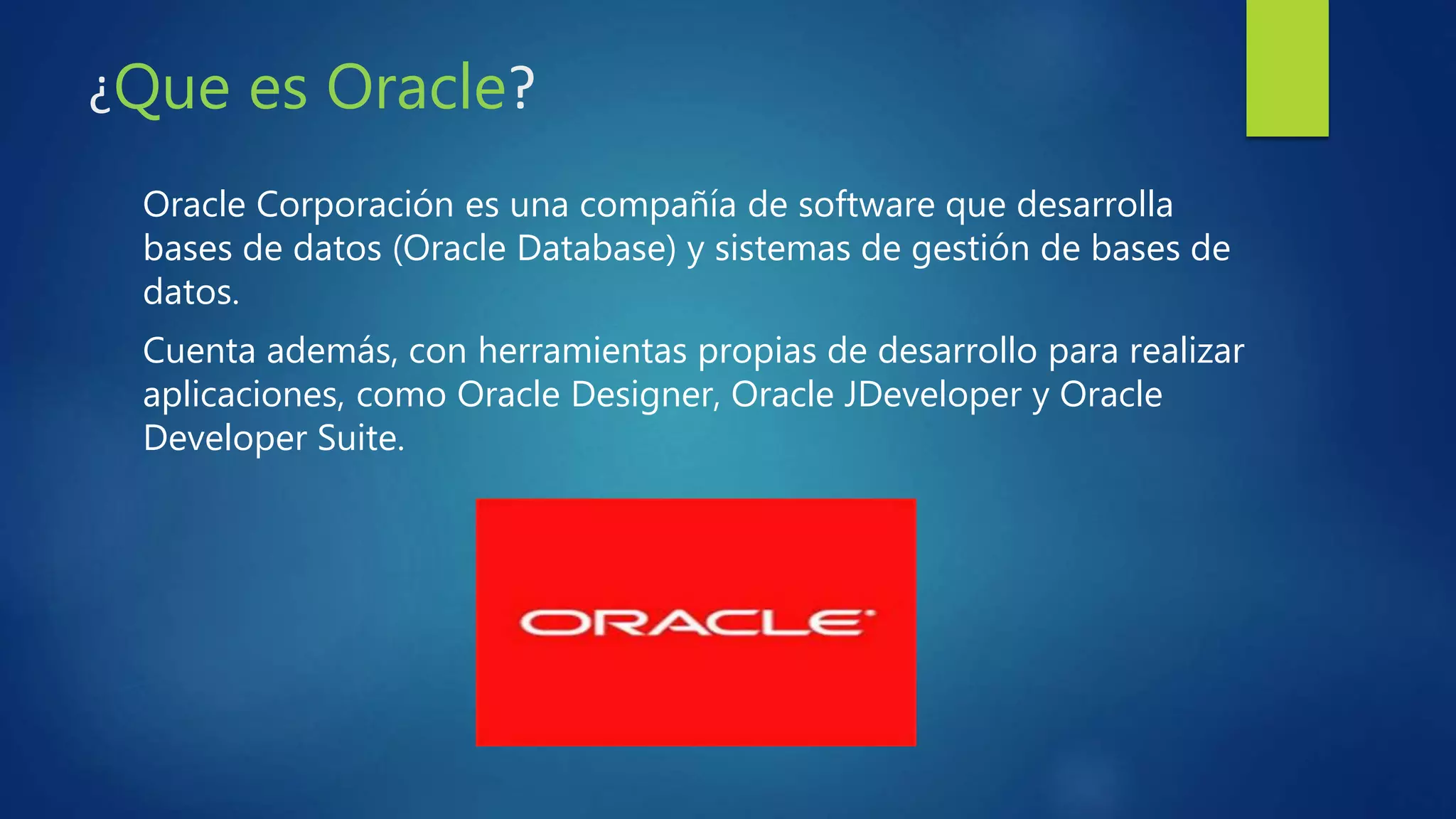 ¿Que es Oracle?
Oracle Corporación es una compañía de software que desarrolla
bases de datos (Oracle Database) y sistemas de gestión de bases de
datos.
Cuenta además, con herramientas propias de desarrollo para realizar
aplicaciones, como Oracle Designer, Oracle JDeveloper y Oracle
Developer Suite.
 