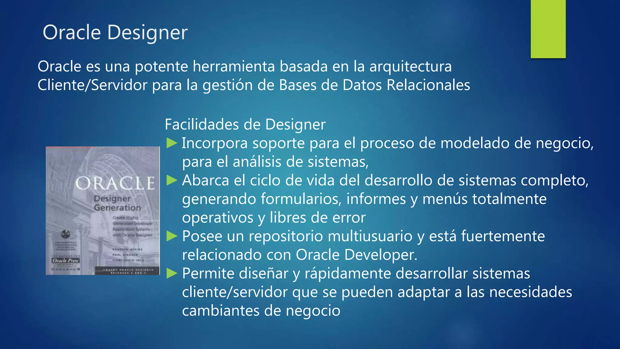 Oracle Designer
Oracle es una potente herramienta basada en la arquitectura
Cliente/Servidor para la gestión de Bases de Datos Relacionales
Facilidades de Designer
►Incorpora soporte para el proceso de modelado de negocio,
para el análisis de sistemas,
►Abarca el ciclo de vida del desarrollo de sistemas completo,
generando formularios, informes y menús totalmente
operativos y libres de error
►Posee un repositorio multiusuario y está fuertemente
relacionado con Oracle Developer.
►Permite diseñar y rápidamente desarrollar sistemas
cliente/servidor que se pueden adaptar a las necesidades
cambiantes de negocio
 