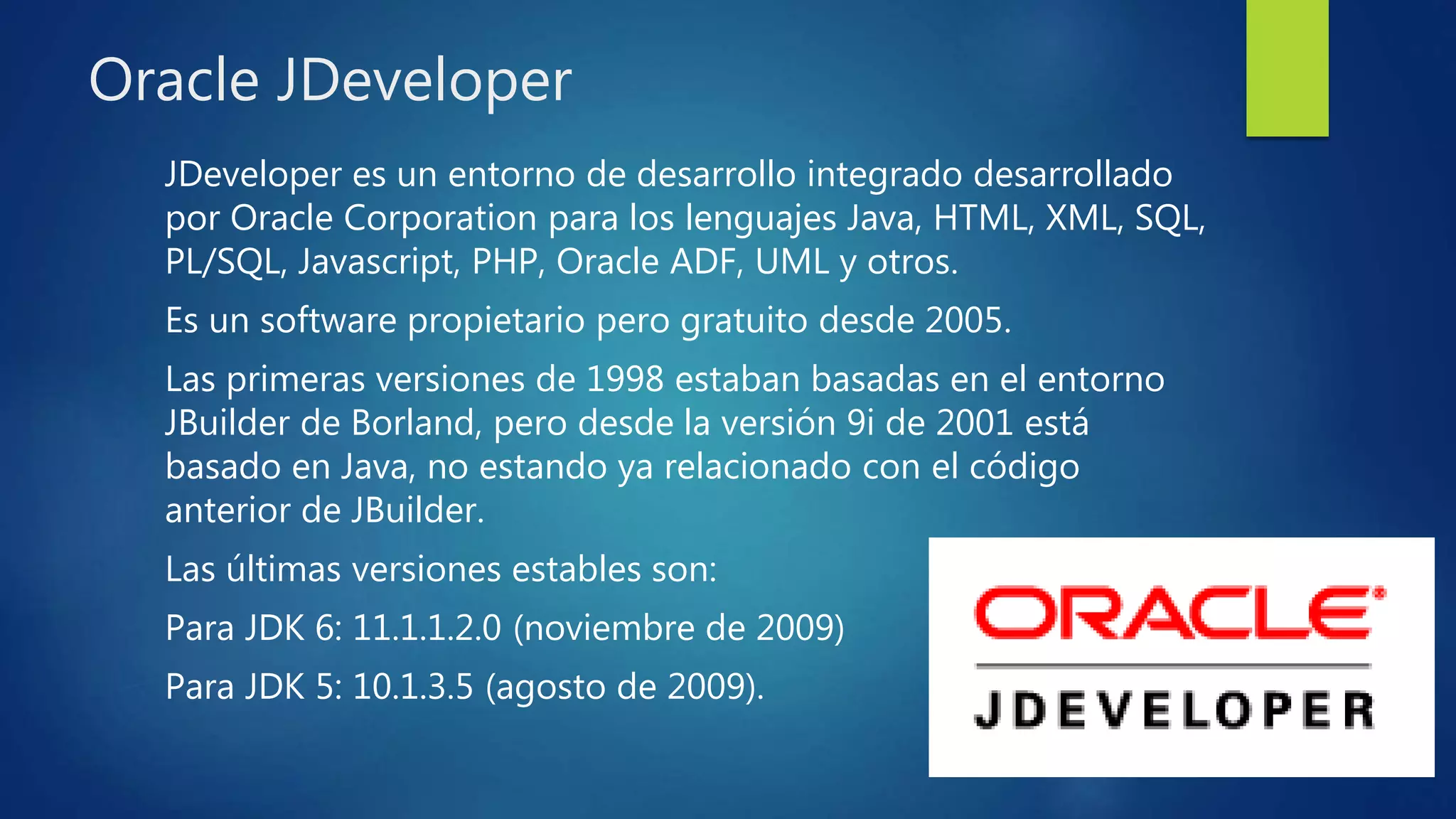 Oracle JDeveloper
JDeveloper es un entorno de desarrollo integrado desarrollado
por Oracle Corporation para los lenguajes Java, HTML, XML, SQL,
PL/SQL, Javascript, PHP, Oracle ADF, UML y otros.
Es un software propietario pero gratuito desde 2005.
Las primeras versiones de 1998 estaban basadas en el entorno
JBuilder de Borland, pero desde la versión 9i de 2001 está
basado en Java, no estando ya relacionado con el código
anterior de JBuilder.
Las últimas versiones estables son:
Para JDK 6: 11.1.1.2.0 (noviembre de 2009)
Para JDK 5: 10.1.3.5 (agosto de 2009).
 